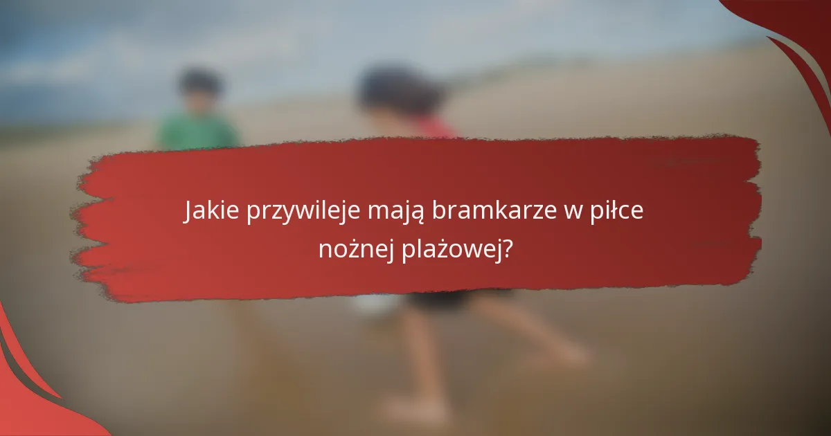 Jakie przywileje mają bramkarze w piłce nożnej plażowej?